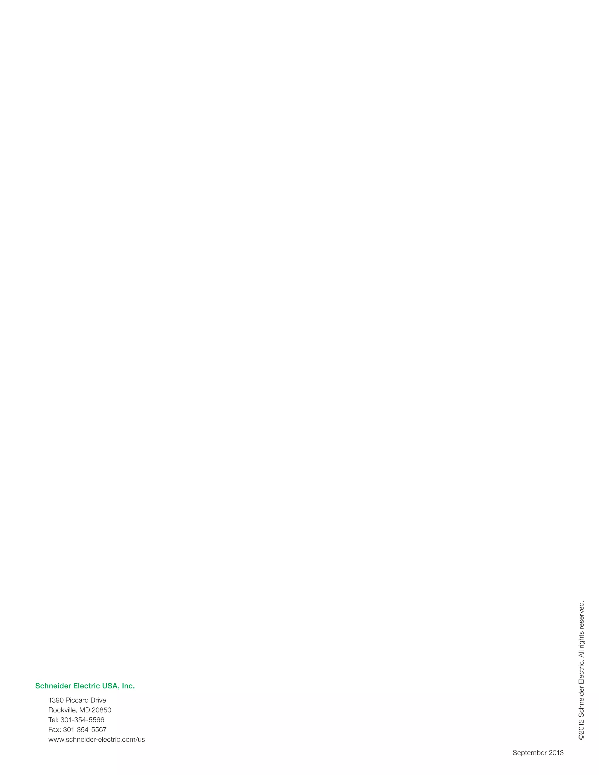 Schneider Electric USA, Inc.
1390 Piccard Drive
Rockville, MD 20850
Tel: 301-354-5566
Fax: 301-354-5567
www.schneider-electric.com/us
©2012SchneiderElectric.Allrightsreserved.
September 2013
 