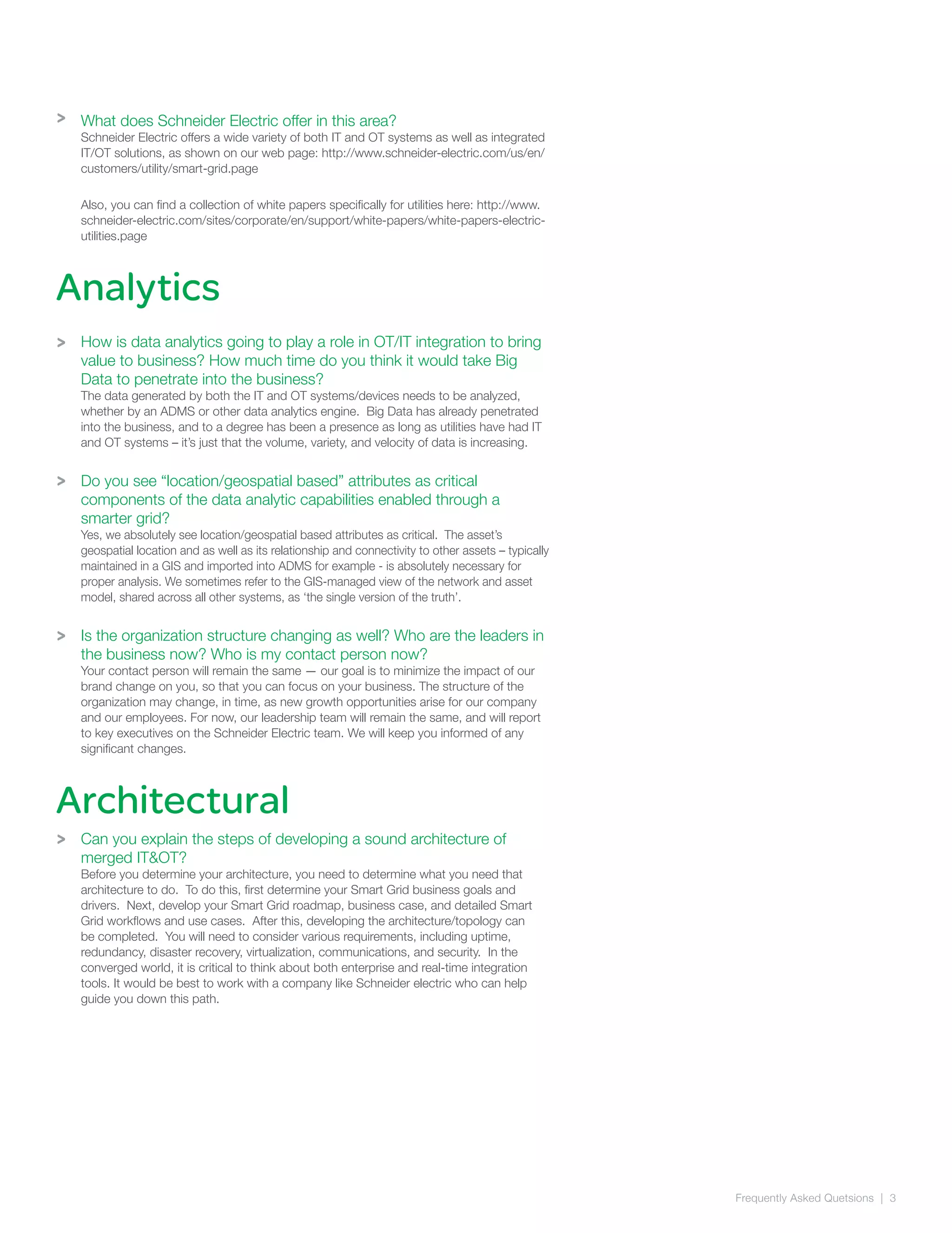 Frequently Asked Quetsions | 3
Analytics
>
>
>
What does Schneider Electric offer in this area?
Schneider Electric offers a wide variety of both IT and OT systems as well as integrated
IT/OT solutions, as shown on our web page: http://www.schneider-electric.com/us/en/
customers/utility/smart-grid.page
Also, you can find a collection of white papers specifically for utilities here: http://www.
schneider-electric.com/sites/corporate/en/support/white-papers/white-papers-electric-
utilities.page
How is data analytics going to play a role in OT/IT integration to bring
value to business? How much time do you think it would take Big
Data to penetrate into the business?
The data generated by both the IT and OT systems/devices needs to be analyzed,
whether by an ADMS or other data analytics engine. Big Data has already penetrated
into the business, and to a degree has been a presence as long as utilities have had IT
and OT systems – it’s just that the volume, variety, and velocity of data is increasing.
Do you see “location/geospatial based” attributes as critical
components of the data analytic capabilities enabled through a
smarter grid?
Yes, we absolutely see location/geospatial based attributes as critical. The asset’s
geospatial location and as well as its relationship and connectivity to other assets – typically
maintained in a GIS and imported into ADMS for example - is absolutely necessary for
proper analysis. We sometimes refer to the GIS-managed view of the network and asset
model, shared across all other systems, as ‘the single version of the truth’.
Is the organization structure changing as well? Who are the leaders in
the business now? Who is my contact person now?
Your contact person will remain the same — our goal is to minimize the impact of our
brand change on you, so that you can focus on your business. The structure of the
organization may change, in time, as new growth opportunities arise for our company
and our employees. For now, our leadership team will remain the same, and will report
to key executives on the Schneider Electric team. We will keep you informed of any
significant changes.
Can you explain the steps of developing a sound architecture of
merged IT&OT?
Before you determine your architecture, you need to determine what you need that
architecture to do. To do this, first determine your Smart Grid business goals and
drivers. Next, develop your Smart Grid roadmap, business case, and detailed Smart
Grid workflows and use cases. After this, developing the architecture/topology can
be completed. You will need to consider various requirements, including uptime,
redundancy, disaster recovery, virtualization, communications, and security. In the
converged world, it is critical to think about both enterprise and real-time integration
tools. It would be best to work with a company like Schneider electric who can help
guide you down this path.
Architectural
>
>
 