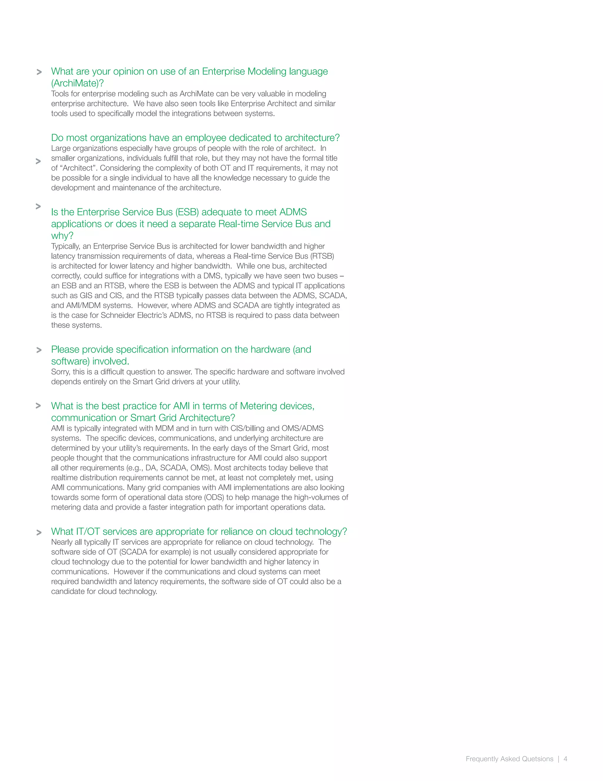 Frequently Asked Quetsions | 4
>
>
What are your opinion on use of an Enterprise Modeling language
(ArchiMate)?
Tools for enterprise modeling such as ArchiMate can be very valuable in modeling
enterprise architecture. We have also seen tools like Enterprise Architect and similar
tools used to specifically model the integrations between systems.
Do most organizations have an employee dedicated to architecture?
Large organizations especially have groups of people with the role of architect. In
smaller organizations, individuals fulfill that role, but they may not have the formal title
of “Architect”. Considering the complexity of both OT and IT requirements, it may not
be possible for a single individual to have all the knowledge necessary to guide the
development and maintenance of the architecture.
Is the Enterprise Service Bus (ESB) adequate to meet ADMS
applications or does it need a separate Real-time Service Bus and
why?
Typically, an Enterprise Service Bus is architected for lower bandwidth and higher
latency transmission requirements of data, whereas a Real-time Service Bus (RTSB)
is architected for lower latency and higher bandwidth. While one bus, architected
correctly, could suffice for integrations with a DMS, typically we have seen two buses –
an ESB and an RTSB, where the ESB is between the ADMS and typical IT applications
such as GIS and CIS, and the RTSB typically passes data between the ADMS, SCADA,
and AMI/MDM systems. However, where ADMS and SCADA are tightly integrated as
is the case for Schneider Electric’s ADMS, no RTSB is required to pass data between
these systems.
Please provide specification information on the hardware (and
software) involved.
Sorry, this is a difficult question to answer. The specific hardware and software involved
depends entirely on the Smart Grid drivers at your utility.
What is the best practice for AMI in terms of Metering devices,
communication or Smart Grid Architecture?
AMI is typically integrated with MDM and in turn with CIS/billing and OMS/ADMS
systems. The specific devices, communications, and underlying architecture are
determined by your utility’s requirements. In the early days of the Smart Grid, most
people thought that the communications infrastructure for AMI could also support
all other requirements (e.g., DA, SCADA, OMS). Most architects today believe that
realtime distribution requirements cannot be met, at least not completely met, using
AMI communications. Many grid companies with AMI implementations are also looking
towards some form of operational data store (ODS) to help manage the high-volumes of
metering data and provide a faster integration path for important operations data.
What IT/OT services are appropriate for reliance on cloud technology?
Nearly all typically IT services are appropriate for reliance on cloud technology. The
software side of OT (SCADA for example) is not usually considered appropriate for
cloud technology due to the potential for lower bandwidth and higher latency in
communications. However if the communications and cloud systems can meet
required bandwidth and latency requirements, the software side of OT could also be a
candidate for cloud technology.
>
>
>
>
 