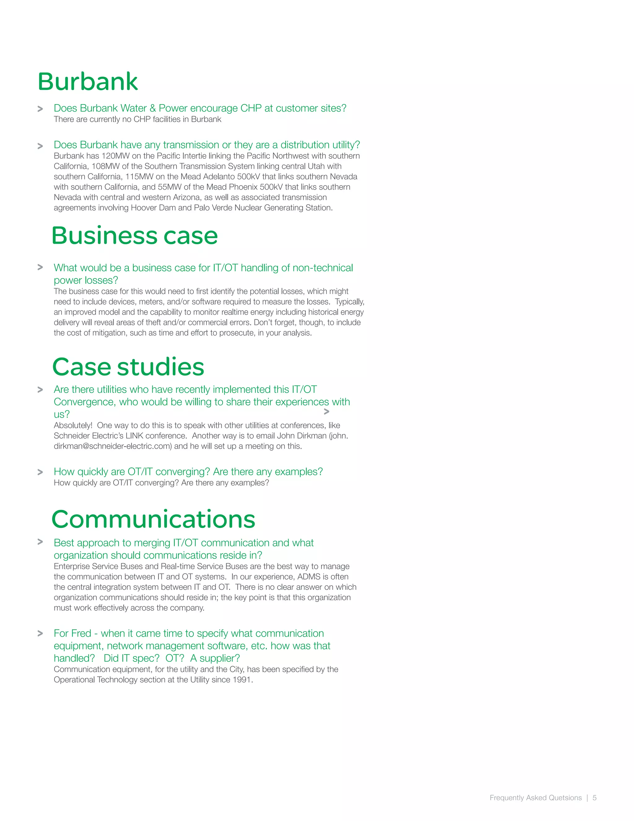 Frequently Asked Quetsions | 5
Burbank
>
>
Does Burbank Water & Power encourage CHP at customer sites?
There are currently no CHP facilities in Burbank
Does Burbank have any transmission or they are a distribution utility?
Burbank has 120MW on the Pacific Intertie linking the Pacific Northwest with southern
California, 108MW of the Southern Transmission System linking central Utah with
southern California, 115MW on the Mead Adelanto 500kV that links southern Nevada
with southern California, and 55MW of the Mead Phoenix 500kV that links southern
Nevada with central and western Arizona, as well as associated transmission
agreements involving Hoover Dam and Palo Verde Nuclear Generating Station.
What would be a business case for IT/OT handling of non-technical
power losses?
The business case for this would need to first identify the potential losses, which might
need to include devices, meters, and/or software required to measure the losses. Typically,
an improved model and the capability to monitor realtime energy including historical energy
delivery will reveal areas of theft and/or commercial errors. Don’t forget, though, to include
the cost of mitigation, such as time and effort to prosecute, in your analysis.
Are there utilities who have recently implemented this IT/OT
Convergence, who would be willing to share their experiences with
us?
Absolutely! One way to do this is to speak with other utilities at conferences, like
Schneider Electric’s LINK conference. Another way is to email John Dirkman (john.
dirkman@schneider-electric.com) and he will set up a meeting on this.
How quickly are OT/IT converging? Are there any examples?
How quickly are OT/IT converging? Are there any examples?
Best approach to merging IT/OT communication and what
organization should communications reside in?
Enterprise Service Buses and Real-time Service Buses are the best way to manage
the communication between IT and OT systems. In our experience, ADMS is often
the central integration system between IT and OT. There is no clear answer on which
organization communications should reside in; the key point is that this organization
must work effectively across the company.
For Fred - when it came time to specify what communication
equipment, network management software, etc. how was that
handled? Did IT spec? OT? A supplier?
Communication equipment, for the utility and the City, has been specified by the
Operational Technology section at the Utility since 1991.
Business case
Case studies
Communications
>
>
>
>
>
>
 