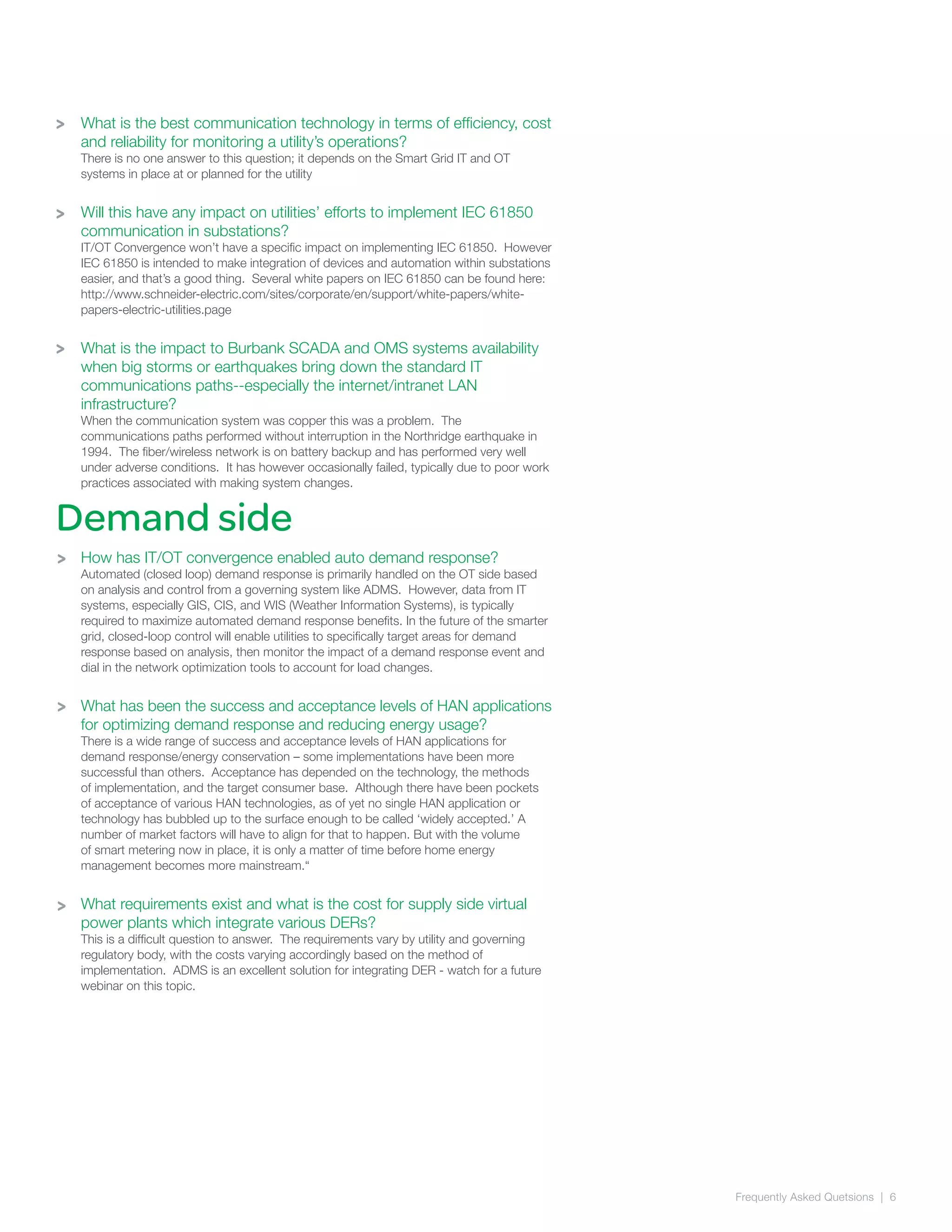 Frequently Asked Quetsions | 6
>
>
Demand side
What is the best communication technology in terms of efficiency, cost
and reliability for monitoring a utility’s operations?
There is no one answer to this question; it depends on the Smart Grid IT and OT
systems in place at or planned for the utility
Will this have any impact on utilities’ efforts to implement IEC 61850
communication in substations?
IT/OT Convergence won’t have a specific impact on implementing IEC 61850. However
IEC 61850 is intended to make integration of devices and automation within substations
easier, and that’s a good thing. Several white papers on IEC 61850 can be found here:
http://www.schneider-electric.com/sites/corporate/en/support/white-papers/white-
papers-electric-utilities.page
What is the impact to Burbank SCADA and OMS systems availability
when big storms or earthquakes bring down the standard IT
communications paths--especially the internet/intranet LAN
infrastructure?
When the communication system was copper this was a problem. The
communications paths performed without interruption in the Northridge earthquake in
1994. The fiber/wireless network is on battery backup and has performed very well
under adverse conditions. It has however occasionally failed, typically due to poor work
practices associated with making system changes.
How has IT/OT convergence enabled auto demand response?
Automated (closed loop) demand response is primarily handled on the OT side based
on analysis and control from a governing system like ADMS. However, data from IT
systems, especially GIS, CIS, and WIS (Weather Information Systems), is typically
required to maximize automated demand response benefits. In the future of the smarter
grid, closed-loop control will enable utilities to specifically target areas for demand
response based on analysis, then monitor the impact of a demand response event and
dial in the network optimization tools to account for load changes.
What has been the success and acceptance levels of HAN applications
for optimizing demand response and reducing energy usage?
There is a wide range of success and acceptance levels of HAN applications for
demand response/energy conservation – some implementations have been more
successful than others. Acceptance has depended on the technology, the methods
of implementation, and the target consumer base. Although there have been pockets
of acceptance of various HAN technologies, as of yet no single HAN application or
technology has bubbled up to the surface enough to be called ‘widely accepted.’ A
number of market factors will have to align for that to happen. But with the volume
of smart metering now in place, it is only a matter of time before home energy
management becomes more mainstream.“
What requirements exist and what is the cost for supply side virtual
power plants which integrate various DERs?
This is a difficult question to answer. The requirements vary by utility and governing
regulatory body, with the costs varying accordingly based on the method of
implementation. ADMS is an excellent solution for integrating DER - watch for a future
webinar on this topic.
>
>
>
>
 