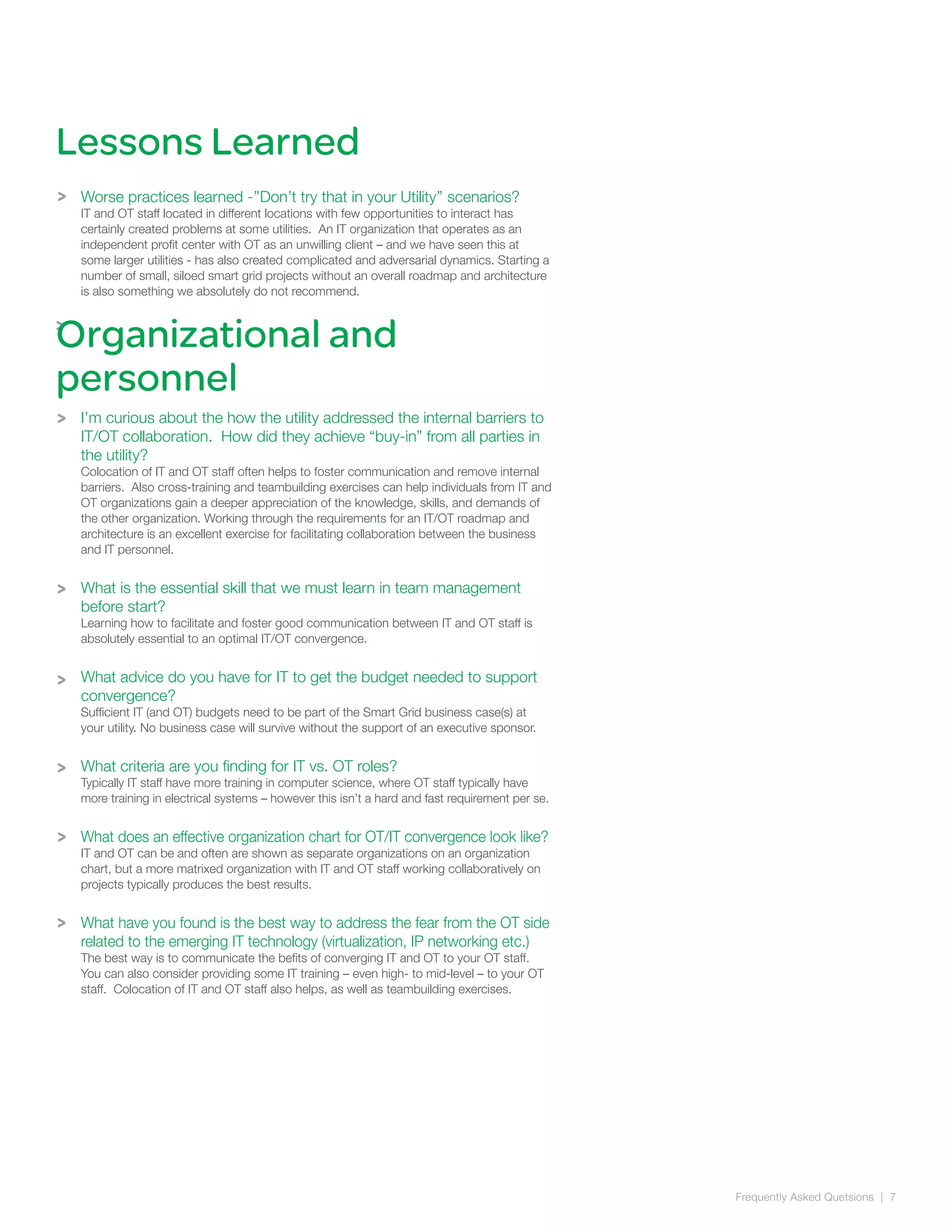 Frequently Asked Quetsions | 7
>
>
Lessons Learned
Worse practices learned -’’Don’t try that in your Utility’’ scenarios?
IT and OT staff located in different locations with few opportunities to interact has
certainly created problems at some utilities. An IT organization that operates as an
independent profit center with OT as an unwilling client – and we have seen this at
some larger utilities - has also created complicated and adversarial dynamics. Starting a
number of small, siloed smart grid projects without an overall roadmap and architecture
is also something we absolutely do not recommend.
I’m curious about the how the utility addressed the internal barriers to
IT/OT collaboration. How did they achieve “buy-in” from all parties in
the utility?
Colocation of IT and OT staff often helps to foster communication and remove internal
barriers. Also cross-training and teambuilding exercises can help individuals from IT and
OT organizations gain a deeper appreciation of the knowledge, skills, and demands of
the other organization. Working through the requirements for an IT/OT roadmap and
architecture is an excellent exercise for facilitating collaboration between the business
and IT personnel.
What is the essential skill that we must learn in team management
before start?
Learning how to facilitate and foster good communication between IT and OT staff is
absolutely essential to an optimal IT/OT convergence.
What advice do you have for IT to get the budget needed to support
convergence?
Sufficient IT (and OT) budgets need to be part of the Smart Grid business case(s) at
your utility. No business case will survive without the support of an executive sponsor.
What criteria are you finding for IT vs. OT roles?
Typically IT staff have more training in computer science, where OT staff typically have
more training in electrical systems – however this isn’t a hard and fast requirement per se.
What does an effective organization chart for OT/IT convergence look like?
IT and OT can be and often are shown as separate organizations on an organization
chart, but a more matrixed organization with IT and OT staff working collaboratively on
projects typically produces the best results.
What have you found is the best way to address the fear from the OT side
related to the emerging IT technology (virtualization, IP networking etc.)
The best way is to communicate the befits of converging IT and OT to your OT staff.
You can also consider providing some IT training – even high- to mid-level – to your OT
staff. Colocation of IT and OT staff also helps, as well as teambuilding exercises.
Organizational and
personnel
>
>
>
>
>
>
 