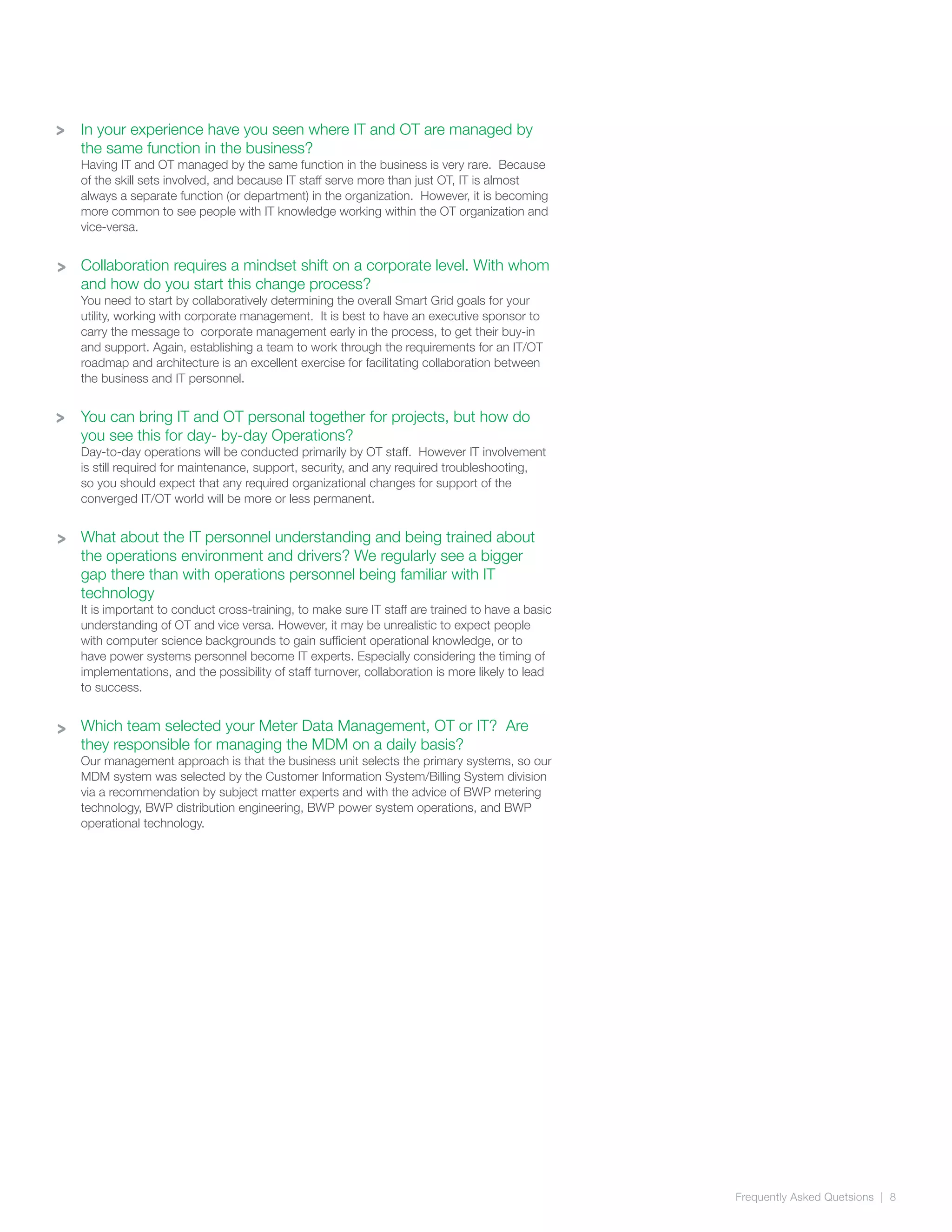 Frequently Asked Quetsions | 8
>
>
In your experience have you seen where IT and OT are managed by
the same function in the business?
Having IT and OT managed by the same function in the business is very rare. Because
of the skill sets involved, and because IT staff serve more than just OT, IT is almost
always a separate function (or department) in the organization. However, it is becoming
more common to see people with IT knowledge working within the OT organization and
vice-versa.
Collaboration requires a mindset shift on a corporate level. With whom
and how do you start this change process?
You need to start by collaboratively determining the overall Smart Grid goals for your
utility, working with corporate management. It is best to have an executive sponsor to
carry the message to corporate management early in the process, to get their buy-in
and support. Again, establishing a team to work through the requirements for an IT/OT
roadmap and architecture is an excellent exercise for facilitating collaboration between
the business and IT personnel.
You can bring IT and OT personal together for projects, but how do
you see this for day- by-day Operations?
Day-to-day operations will be conducted primarily by OT staff. However IT involvement
is still required for maintenance, support, security, and any required troubleshooting,
so you should expect that any required organizational changes for support of the
converged IT/OT world will be more or less permanent.
What about the IT personnel understanding and being trained about
the operations environment and drivers? We regularly see a bigger
gap there than with operations personnel being familiar with IT
technology
It is important to conduct cross-training, to make sure IT staff are trained to have a basic
understanding of OT and vice versa. However, it may be unrealistic to expect people
with computer science backgrounds to gain sufficient operational knowledge, or to
have power systems personnel become IT experts. Especially considering the timing of
implementations, and the possibility of staff turnover, collaboration is more likely to lead
to success.
Which team selected your Meter Data Management, OT or IT? Are
they responsible for managing the MDM on a daily basis?
Our management approach is that the business unit selects the primary systems, so our
MDM system was selected by the Customer Information System/Billing System division
via a recommendation by subject matter experts and with the advice of BWP metering
technology, BWP distribution engineering, BWP power system operations, and BWP
operational technology.
>
>
>
 