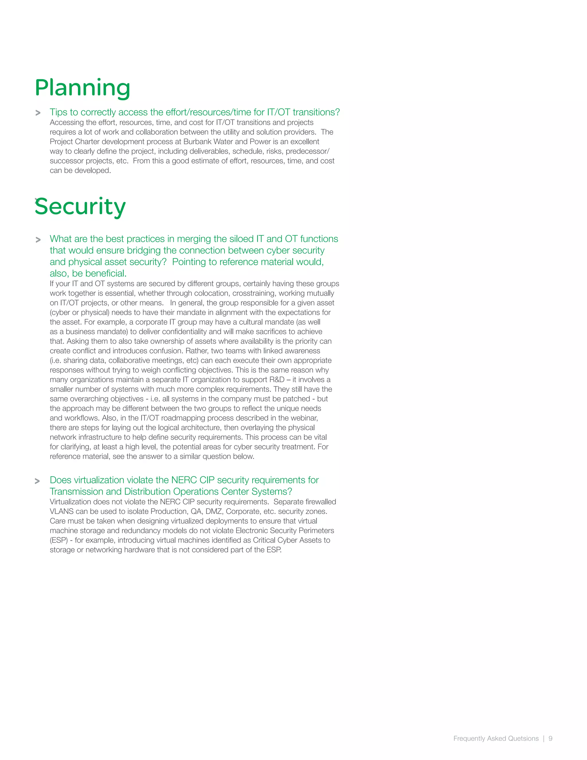 Frequently Asked Quetsions | 9
>
>
Tips to correctly access the effort/resources/time for IT/OT transitions?
Accessing the effort, resources, time, and cost for IT/OT transitions and projects
requires a lot of work and collaboration between the utility and solution providers. The
Project Charter development process at Burbank Water and Power is an excellent
way to clearly define the project, including deliverables, schedule, risks, predecessor/
successor projects, etc. From this a good estimate of effort, resources, time, and cost
can be developed.
What are the best practices in merging the siloed IT and OT functions
that would ensure bridging the connection between cyber security
and physical asset security? Pointing to reference material would,
also, be beneficial.
If your IT and OT systems are secured by different groups, certainly having these groups
work together is essential, whether through colocation, crosstraining, working mutually
on IT/OT projects, or other means. In general, the group responsible for a given asset
(cyber or physical) needs to have their mandate in alignment with the expectations for
the asset. For example, a corporate IT group may have a cultural mandate (as well
as a business mandate) to deliver confidentiality and will make sacrifices to achieve
that. Asking them to also take ownership of assets where availability is the priority can
create conflict and introduces confusion. Rather, two teams with linked awareness
(i.e. sharing data, collaborative meetings, etc) can each execute their own appropriate
responses without trying to weigh conflicting objectives. This is the same reason why
many organizations maintain a separate IT organization to support R&D – it involves a
smaller number of systems with much more complex requirements. They still have the
same overarching objectives - i.e. all systems in the company must be patched - but
the approach may be different between the two groups to reflect the unique needs
and workflows. Also, in the IT/OT roadmapping process described in the webinar,
there are steps for laying out the logical architecture, then overlaying the physical
network infrastructure to help define security requirements. This process can be vital
for clarifying, at least a high level, the potential areas for cyber security treatment. For
reference material, see the answer to a similar question below.
Does virtualization violate the NERC CIP security requirements for
Transmission and Distribution Operations Center Systems?
Virtualization does not violate the NERC CIP security requirements. Separate firewalled
VLANS can be used to isolate Production, QA, DMZ, Corporate, etc. security zones.
Care must be taken when designing virtualized deployments to ensure that virtual
machine storage and redundancy models do not violate Electronic Security Perimeters
(ESP) - for example, introducing virtual machines identified as Critical Cyber Assets to
storage or networking hardware that is not considered part of the ESP.
Planning
Security
>
>
 