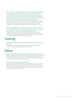 Frequently Asked Quetsions | 10
>
>
Testing
Jeff at some time stated that security issues and architecture enabling
true coexistence of both enterprise and mission critical 24/7 parts
of the solution is too complex for inclusion in this webinar. Are you
planning for such webinar, as I not only find this subject interesting
but also believe this is one of the keys in making OT open and IT staff
understand complexity and importance of the OT systems.
Absolutely. We will conduct a webinar on IT/OT security in the future. Meanwhile,
Schneider Electric has historically encouraged utilities to have their IT teams participate
in OT system administration courses, as well as specifically the IT Infrastructure
Integration course, created for IT professionals who need to support OT systems.
When you are referring to Security Suite, can you please mention a
few security standards you are following? Or are we trying to develop
the standards? I know a few standards like NERC-CIP?
Schneider Electric is actively engaged in the development and maintenance of
numerous standards used around the world. Key North American standards used in
the product development and secure design process include: NERC CIP, AGA 12, API
1164, NIST800-53, NIST800-82, and ISA99, for example.
Should new substations be independently tested before energizing to
the grid?
Yes, absolutely. Substations, their devices, and especially OT systems in these
substations should be thoroughly tested before energization
Where does weather forecasting fit into the converged IT/OT solution?
Weather forecasting is a vital predictor for optimized utility operations. Weather imposes
the largest external impact on your Smart Grid - load/demand, renewable energy
supply, and outages are all heavily influenced by weather. Intelligent weather integration
is a key factor in efficient Smart Grid management.
What do you consider economic dispatch?
Economic dispatching allocates generation changes among generator units to achieve
optimum area economy. It provides guidelines for optimal utilization of generating
capacities in order to meet power requirements and minimize fuel cost per generator. In
addition, it provides calculation of desired power and optimum control of Area Control
Error (ACE), considering unit constraints.
Other
>
>
>
 