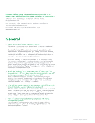 Please see the Q&A below. For more information on this topic, or for
answers to any additional questions, please contact any of the presenters:
Jeff Meyers, Smart Grid Strategy & Development, Schneider Electric,
jeff.meyers@telvent.com
John Dirkman, Sr. Product Manager Smart Grid Global, Schneider Electric,
john.dirkman@schneider-electric.com
Fred Fletcher, AGM Power Supply, Burbank Water and Power,
ffletcher@burbankca.gov
Where do you draw the line between IT and OT?
Exactly where the line is drawn can be debated, but for the purpose of our webinar:
Operations Technology (OT) includes the devices used to operate the distribution
system (breakers, reclosers, sensors, relays, etc.), the data and functional interfaces
between pieces of equipment, and the control room applications used to monitor and
operate these devices, like SCADA. These are typically owned and supported by the
business, and are mission critical, requiring 24/7 availability.
Information Technology (IT) includes the systems that run the enterprise (CIS/Billing,
AMI/MDM, GIS, Asset Management, Workflow Management, etc.), and the data and
functional interfaces between equipment and humans in business processes. IT
systems are also typically owned by the business but often supported by others outside
the business, as in a traditional IT group. They are pervasive in utilities today, but may
or may not be considered mission critical.
Words like “intelligent” and “smart” devices in OT means that IT is
already present in OT. Is it about integration or increasing the use of IT
and taking advantage of IT tools to better serve OT?
It is true that there is already some IT in OT, but that intelligence is growing and
becoming much more widely distributed, and that has implications. It’s really about
making the convergence and integration of IT and OT as smooth as possible and
maximizing the benefits from a converged IT/OT solution.
How will data analytics and cyber security play a role in it? How much
time will it take the concept to become mainstream?
Both data analytics and cyber security are an essential part of a successfully converged
system. It is important to consider both during IT/OT projects. Cyber security is really
a topic unto itself, worthy of careful consideration as IT/OT proliferates and the ‘threat
surface’ grows. It’s tough to say when the convergence will become fully mainstream,
perhaps in 3-5 years. Certainly some utilities are further ahead than others.
How is IT/OT convergence facilitating compliance with energy
management systems?
IT/OT convergence is as applicable to energy management systems as it is to
distribution management systems. It’s about integrating the EMS devices and
associated software with IT systems.
Frequently Asked Quetsions | 2
>
>
>
>
General
 