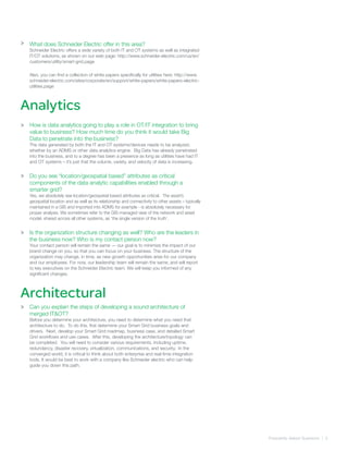 Frequently Asked Quetsions | 3
Analytics
>
>
>
What does Schneider Electric offer in this area?
Schneider Electric offers a wide variety of both IT and OT systems as well as integrated
IT/OT solutions, as shown on our web page: http://www.schneider-electric.com/us/en/
customers/utility/smart-grid.page
Also, you can find a collection of white papers specifically for utilities here: http://www.
schneider-electric.com/sites/corporate/en/support/white-papers/white-papers-electric-
utilities.page
How is data analytics going to play a role in OT/IT integration to bring
value to business? How much time do you think it would take Big
Data to penetrate into the business?
The data generated by both the IT and OT systems/devices needs to be analyzed,
whether by an ADMS or other data analytics engine. Big Data has already penetrated
into the business, and to a degree has been a presence as long as utilities have had IT
and OT systems – it’s just that the volume, variety, and velocity of data is increasing.
Do you see “location/geospatial based” attributes as critical
components of the data analytic capabilities enabled through a
smarter grid?
Yes, we absolutely see location/geospatial based attributes as critical. The asset’s
geospatial location and as well as its relationship and connectivity to other assets – typically
maintained in a GIS and imported into ADMS for example - is absolutely necessary for
proper analysis. We sometimes refer to the GIS-managed view of the network and asset
model, shared across all other systems, as ‘the single version of the truth’.
Is the organization structure changing as well? Who are the leaders in
the business now? Who is my contact person now?
Your contact person will remain the same — our goal is to minimize the impact of our
brand change on you, so that you can focus on your business. The structure of the
organization may change, in time, as new growth opportunities arise for our company
and our employees. For now, our leadership team will remain the same, and will report
to key executives on the Schneider Electric team. We will keep you informed of any
significant changes.
Can you explain the steps of developing a sound architecture of
merged IT&OT?
Before you determine your architecture, you need to determine what you need that
architecture to do. To do this, first determine your Smart Grid business goals and
drivers. Next, develop your Smart Grid roadmap, business case, and detailed Smart
Grid workflows and use cases. After this, developing the architecture/topology can
be completed. You will need to consider various requirements, including uptime,
redundancy, disaster recovery, virtualization, communications, and security. In the
converged world, it is critical to think about both enterprise and real-time integration
tools. It would be best to work with a company like Schneider electric who can help
guide you down this path.
Architectural
>
>
 