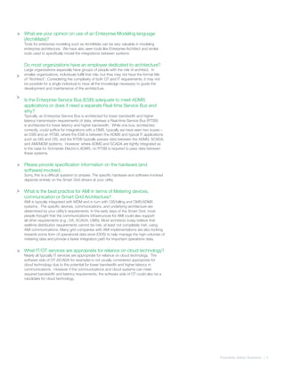 Frequently Asked Quetsions | 4
>
>
What are your opinion on use of an Enterprise Modeling language
(ArchiMate)?
Tools for enterprise modeling such as ArchiMate can be very valuable in modeling
enterprise architecture. We have also seen tools like Enterprise Architect and similar
tools used to specifically model the integrations between systems.
Do most organizations have an employee dedicated to architecture?
Large organizations especially have groups of people with the role of architect. In
smaller organizations, individuals fulfill that role, but they may not have the formal title
of “Architect”. Considering the complexity of both OT and IT requirements, it may not
be possible for a single individual to have all the knowledge necessary to guide the
development and maintenance of the architecture.
Is the Enterprise Service Bus (ESB) adequate to meet ADMS
applications or does it need a separate Real-time Service Bus and
why?
Typically, an Enterprise Service Bus is architected for lower bandwidth and higher
latency transmission requirements of data, whereas a Real-time Service Bus (RTSB)
is architected for lower latency and higher bandwidth. While one bus, architected
correctly, could suffice for integrations with a DMS, typically we have seen two buses –
an ESB and an RTSB, where the ESB is between the ADMS and typical IT applications
such as GIS and CIS, and the RTSB typically passes data between the ADMS, SCADA,
and AMI/MDM systems. However, where ADMS and SCADA are tightly integrated as
is the case for Schneider Electric’s ADMS, no RTSB is required to pass data between
these systems.
Please provide specification information on the hardware (and
software) involved.
Sorry, this is a difficult question to answer. The specific hardware and software involved
depends entirely on the Smart Grid drivers at your utility.
What is the best practice for AMI in terms of Metering devices,
communication or Smart Grid Architecture?
AMI is typically integrated with MDM and in turn with CIS/billing and OMS/ADMS
systems. The specific devices, communications, and underlying architecture are
determined by your utility’s requirements. In the early days of the Smart Grid, most
people thought that the communications infrastructure for AMI could also support
all other requirements (e.g., DA, SCADA, OMS). Most architects today believe that
realtime distribution requirements cannot be met, at least not completely met, using
AMI communications. Many grid companies with AMI implementations are also looking
towards some form of operational data store (ODS) to help manage the high-volumes of
metering data and provide a faster integration path for important operations data.
What IT/OT services are appropriate for reliance on cloud technology?
Nearly all typically IT services are appropriate for reliance on cloud technology. The
software side of OT (SCADA for example) is not usually considered appropriate for
cloud technology due to the potential for lower bandwidth and higher latency in
communications. However if the communications and cloud systems can meet
required bandwidth and latency requirements, the software side of OT could also be a
candidate for cloud technology.
>
>
>
>
 