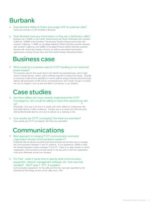 Frequently Asked Quetsions | 5
Burbank
>
>
Does Burbank Water & Power encourage CHP at customer sites?
There are currently no CHP facilities in Burbank
Does Burbank have any transmission or they are a distribution utility?
Burbank has 120MW on the Pacific Intertie linking the Pacific Northwest with southern
California, 108MW of the Southern Transmission System linking central Utah with
southern California, 115MW on the Mead Adelanto 500kV that links southern Nevada
with southern California, and 55MW of the Mead Phoenix 500kV that links southern
Nevada with central and western Arizona, as well as associated transmission
agreements involving Hoover Dam and Palo Verde Nuclear Generating Station.
What would be a business case for IT/OT handling of non-technical
power losses?
The business case for this would need to first identify the potential losses, which might
need to include devices, meters, and/or software required to measure the losses. Typically,
an improved model and the capability to monitor realtime energy including historical energy
delivery will reveal areas of theft and/or commercial errors. Don’t forget, though, to include
the cost of mitigation, such as time and effort to prosecute, in your analysis.
Are there utilities who have recently implemented this IT/OT
Convergence, who would be willing to share their experiences with
us?
Absolutely! One way to do this is to speak with other utilities at conferences, like
Schneider Electric’s LINK conference. Another way is to email John Dirkman (john.
dirkman@schneider-electric.com) and he will set up a meeting on this.
How quickly are OT/IT converging? Are there any examples?
How quickly are OT/IT converging? Are there any examples?
Best approach to merging IT/OT communication and what
organization should communications reside in?
Enterprise Service Buses and Real-time Service Buses are the best way to manage
the communication between IT and OT systems. In our experience, ADMS is often
the central integration system between IT and OT. There is no clear answer on which
organization communications should reside in; the key point is that this organization
must work effectively across the company.
For Fred - when it came time to specify what communication
equipment, network management software, etc. how was that
handled? Did IT spec? OT? A supplier?
Communication equipment, for the utility and the City, has been specified by the
Operational Technology section at the Utility since 1991.
Business case
Case studies
Communications
>
>
>
>
>
>
 