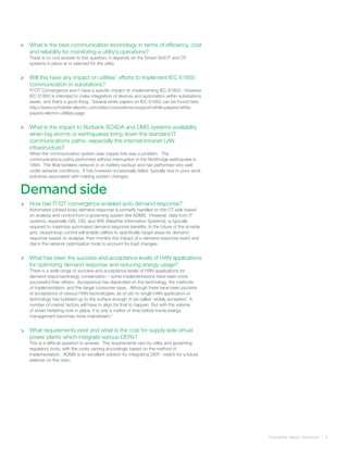 Frequently Asked Quetsions | 6
>
>
Demand side
What is the best communication technology in terms of efficiency, cost
and reliability for monitoring a utility’s operations?
There is no one answer to this question; it depends on the Smart Grid IT and OT
systems in place at or planned for the utility
Will this have any impact on utilities’ efforts to implement IEC 61850
communication in substations?
IT/OT Convergence won’t have a specific impact on implementing IEC 61850. However
IEC 61850 is intended to make integration of devices and automation within substations
easier, and that’s a good thing. Several white papers on IEC 61850 can be found here:
http://www.schneider-electric.com/sites/corporate/en/support/white-papers/white-
papers-electric-utilities.page
What is the impact to Burbank SCADA and OMS systems availability
when big storms or earthquakes bring down the standard IT
communications paths--especially the internet/intranet LAN
infrastructure?
When the communication system was copper this was a problem. The
communications paths performed without interruption in the Northridge earthquake in
1994. The fiber/wireless network is on battery backup and has performed very well
under adverse conditions. It has however occasionally failed, typically due to poor work
practices associated with making system changes.
How has IT/OT convergence enabled auto demand response?
Automated (closed loop) demand response is primarily handled on the OT side based
on analysis and control from a governing system like ADMS. However, data from IT
systems, especially GIS, CIS, and WIS (Weather Information Systems), is typically
required to maximize automated demand response benefits. In the future of the smarter
grid, closed-loop control will enable utilities to specifically target areas for demand
response based on analysis, then monitor the impact of a demand response event and
dial in the network optimization tools to account for load changes.
What has been the success and acceptance levels of HAN applications
for optimizing demand response and reducing energy usage?
There is a wide range of success and acceptance levels of HAN applications for
demand response/energy conservation – some implementations have been more
successful than others. Acceptance has depended on the technology, the methods
of implementation, and the target consumer base. Although there have been pockets
of acceptance of various HAN technologies, as of yet no single HAN application or
technology has bubbled up to the surface enough to be called ‘widely accepted.’ A
number of market factors will have to align for that to happen. But with the volume
of smart metering now in place, it is only a matter of time before home energy
management becomes more mainstream.“
What requirements exist and what is the cost for supply side virtual
power plants which integrate various DERs?
This is a difficult question to answer. The requirements vary by utility and governing
regulatory body, with the costs varying accordingly based on the method of
implementation. ADMS is an excellent solution for integrating DER - watch for a future
webinar on this topic.
>
>
>
>
 