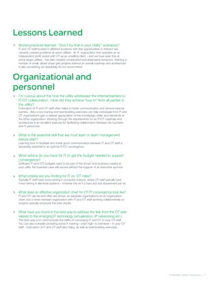 Frequently Asked Quetsions | 7
>
>
Lessons Learned
Worse practices learned -’’Don’t try that in your Utility’’ scenarios?
IT and OT staff located in different locations with few opportunities to interact has
certainly created problems at some utilities. An IT organization that operates as an
independent profit center with OT as an unwilling client – and we have seen this at
some larger utilities - has also created complicated and adversarial dynamics. Starting a
number of small, siloed smart grid projects without an overall roadmap and architecture
is also something we absolutely do not recommend.
I’m curious about the how the utility addressed the internal barriers to
IT/OT collaboration. How did they achieve “buy-in” from all parties in
the utility?
Colocation of IT and OT staff often helps to foster communication and remove internal
barriers. Also cross-training and teambuilding exercises can help individuals from IT and
OT organizations gain a deeper appreciation of the knowledge, skills, and demands of
the other organization. Working through the requirements for an IT/OT roadmap and
architecture is an excellent exercise for facilitating collaboration between the business
and IT personnel.
What is the essential skill that we must learn in team management
before start?
Learning how to facilitate and foster good communication between IT and OT staff is
absolutely essential to an optimal IT/OT convergence.
What advice do you have for IT to get the budget needed to support
convergence?
Sufficient IT (and OT) budgets need to be part of the Smart Grid business case(s) at
your utility. No business case will survive without the support of an executive sponsor.
What criteria are you finding for IT vs. OT roles?
Typically IT staff have more training in computer science, where OT staff typically have
more training in electrical systems – however this isn’t a hard and fast requirement per se.
What does an effective organization chart for OT/IT convergence look like?
IT and OT can be and often are shown as separate organizations on an organization
chart, but a more matrixed organization with IT and OT staff working collaboratively on
projects typically produces the best results.
What have you found is the best way to address the fear from the OT side
related to the emerging IT technology (virtualization, IP networking etc.)
The best way is to communicate the befits of converging IT and OT to your OT staff.
You can also consider providing some IT training – even high- to mid-level – to your OT
staff. Colocation of IT and OT staff also helps, as well as teambuilding exercises.
Organizational and
personnel
>
>
>
>
>
>
 