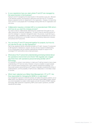 Frequently Asked Quetsions | 8
>
>
In your experience have you seen where IT and OT are managed by
the same function in the business?
Having IT and OT managed by the same function in the business is very rare. Because
of the skill sets involved, and because IT staff serve more than just OT, IT is almost
always a separate function (or department) in the organization. However, it is becoming
more common to see people with IT knowledge working within the OT organization and
vice-versa.
Collaboration requires a mindset shift on a corporate level. With whom
and how do you start this change process?
You need to start by collaboratively determining the overall Smart Grid goals for your
utility, working with corporate management. It is best to have an executive sponsor to
carry the message to corporate management early in the process, to get their buy-in
and support. Again, establishing a team to work through the requirements for an IT/OT
roadmap and architecture is an excellent exercise for facilitating collaboration between
the business and IT personnel.
You can bring IT and OT personal together for projects, but how do
you see this for day- by-day Operations?
Day-to-day operations will be conducted primarily by OT staff. However IT involvement
is still required for maintenance, support, security, and any required troubleshooting,
so you should expect that any required organizational changes for support of the
converged IT/OT world will be more or less permanent.
What about the IT personnel understanding and being trained about
the operations environment and drivers? We regularly see a bigger
gap there than with operations personnel being familiar with IT
technology
It is important to conduct cross-training, to make sure IT staff are trained to have a basic
understanding of OT and vice versa. However, it may be unrealistic to expect people
with computer science backgrounds to gain sufficient operational knowledge, or to
have power systems personnel become IT experts. Especially considering the timing of
implementations, and the possibility of staff turnover, collaboration is more likely to lead
to success.
Which team selected your Meter Data Management, OT or IT? Are
they responsible for managing the MDM on a daily basis?
Our management approach is that the business unit selects the primary systems, so our
MDM system was selected by the Customer Information System/Billing System division
via a recommendation by subject matter experts and with the advice of BWP metering
technology, BWP distribution engineering, BWP power system operations, and BWP
operational technology.
>
>
>
 