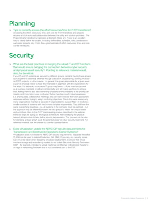 Frequently Asked Quetsions | 9
>
>
Tips to correctly access the effort/resources/time for IT/OT transitions?
Accessing the effort, resources, time, and cost for IT/OT transitions and projects
requires a lot of work and collaboration between the utility and solution providers. The
Project Charter development process at Burbank Water and Power is an excellent
way to clearly define the project, including deliverables, schedule, risks, predecessor/
successor projects, etc. From this a good estimate of effort, resources, time, and cost
can be developed.
What are the best practices in merging the siloed IT and OT functions
that would ensure bridging the connection between cyber security
and physical asset security? Pointing to reference material would,
also, be beneficial.
If your IT and OT systems are secured by different groups, certainly having these groups
work together is essential, whether through colocation, crosstraining, working mutually
on IT/OT projects, or other means. In general, the group responsible for a given asset
(cyber or physical) needs to have their mandate in alignment with the expectations for
the asset. For example, a corporate IT group may have a cultural mandate (as well
as a business mandate) to deliver confidentiality and will make sacrifices to achieve
that. Asking them to also take ownership of assets where availability is the priority can
create conflict and introduces confusion. Rather, two teams with linked awareness
(i.e. sharing data, collaborative meetings, etc) can each execute their own appropriate
responses without trying to weigh conflicting objectives. This is the same reason why
many organizations maintain a separate IT organization to support R&D – it involves a
smaller number of systems with much more complex requirements. They still have the
same overarching objectives - i.e. all systems in the company must be patched - but
the approach may be different between the two groups to reflect the unique needs
and workflows. Also, in the IT/OT roadmapping process described in the webinar,
there are steps for laying out the logical architecture, then overlaying the physical
network infrastructure to help define security requirements. This process can be vital
for clarifying, at least a high level, the potential areas for cyber security treatment. For
reference material, see the answer to a similar question below.
Does virtualization violate the NERC CIP security requirements for
Transmission and Distribution Operations Center Systems?
Virtualization does not violate the NERC CIP security requirements. Separate firewalled
VLANS can be used to isolate Production, QA, DMZ, Corporate, etc. security zones.
Care must be taken when designing virtualized deployments to ensure that virtual
machine storage and redundancy models do not violate Electronic Security Perimeters
(ESP) - for example, introducing virtual machines identified as Critical Cyber Assets to
storage or networking hardware that is not considered part of the ESP.
Planning
Security
>
>
 