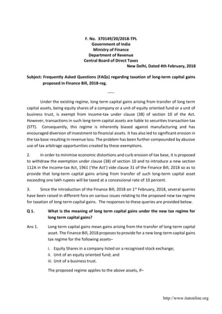 F. No. 370149/20/2018-TPL
Government of India
Ministry of Finance
Department of Revenue
Central Board of Direct Taxes
New Delhi, 
Dated 
4th 
February, 2018
Subject: Frequently Asked Questions (FAQs) regarding taxation of long-term capital gains
proposed in Finance Bill, 2018-reg.
-----
Under the existing regime, long term capital gains arising from transfer of long term
capital assets, being equity shares of a company or a unit of equity oriented fund or a unit of
business trust, is exempt from income-tax under clause (38) of section 10 of the Act.
However, transactions in such long-term capital assets are liable to securities transaction tax
(STT). Consequently, this regime is inherently biased against manufacturing and has
encouraged diversion of investment to financial assets. It has also led to significant erosion in
the tax base resulting in revenue loss. The problem has been further compounded by abusive
use of tax arbitrage opportunities created by these exemptions.
2. In order to minimise economic distortions and curb erosion of tax base, it is proposed
to withdraw the exemption under clause (38) of section 10 and to introduce a new section
112A in the Income-tax Act, 1961 (‘the Act’) vide clause 31 of the Finance Bill, 2018 so as to
provide that long-term capital gains arising from transfer of such long-term capital asset
exceeding one lakh rupees will be taxed at a concessional rate of 10 percent.
3. Since the introduction of the Finance Bill, 2018 on 1st February, 2018, several queries
have been raised in different fora on various issues relating to the proposed new tax regime
for taxation of long-term capital gains. The responses to these queries are provided below.
Q 1. What is the meaning of long term capital gains under the new tax regime for
long term capital gains?
Ans 1. Long term capital gains mean gains arising from the transfer of long-term capital
asset. The Finance Bill, 2018 proposes to provide for a new long-term capital gains
tax regime for the following assets–
i. Equity Shares in a company listed on a recognised stock exchange;
ii. Unit of an equity oriented fund; and
iii. Unit of a business trust.
The proposed regime applies to the above assets, if–
http://www.itatonline.org
 