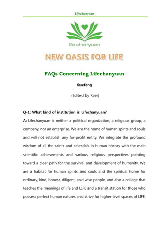 Lifechanyuan
FAQs Concerning Lifechanyuan
Xuefeng
(Edited by Kaer)
Q-1: What kind of institution is Lifechanyuan?
A: Lifechanyuan is neither a political organization, a religious group, a
company, nor an enterprise. We are the home of human spirits and souls
and will not establish any for-profit entity. We integrate the profound
wisdom of all the saints and celestials in human history with the main
scientific achievements and various religious perspectives pointing
toward a clear path for the survival and development of humanity. We
are a habitat for human spirits and souls and the spiritual home for
ordinary, kind, honest, diligent, and wise people, and also a college that
teaches the meanings of life and LIFE and a transit station for those who
possess perfect human natures and strive for higher-level spaces of LIFE.
 