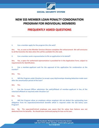  

        NEW SSS MEMBER LOAN PENALTY CONDONATION 
            PROGRAM FOR INDIVIDUAL MEMBERS 
                      FREQUENTLY ASKED QUESTIONS 

                                                                                                             
 

1.       Can a member apply for the program thru the web? 

Ans.  Yes, as soon as the Member Services Division completes the enhancement. We will announce 
to all the branches the date when this will be available thru the web. 

2.       Can a member send a representative to file an application in his behalf? 

Ans.  Yes, a space for authorized representative is provided for in the Application Form, subject to 
requirements for identification. 

3.     Can  a  member‐applicant  wait  for  the  approval  of  the  application  for  condonation  at  the 
counter? 

Ans.     Yes. 

4.      Will the Program under Situation 1a accept a pay slip/envelope showing deduction made even 
after the amortization period of the loan? 

Ans.     Yes. 

5.      Can  the  Account  Officer  administer  the  oath/affidavit  of  member‐applicant  in  lieu  of  the 
notarized affidavit as required under Situation 1a? 

Ans.     Yes. 

6.      Will  the  Program  allow  an  employee  whose  employer  did  not  deduct  the  outstanding  loan 
obligation  from  his  separation/retirement  benefits  which  is  required  under  the  SSS  Salary  Loan 
Program? 

Ans.  No.    The  separated/retired  employee  was  aware  that  his  salary  loan  balance  was  not 
deducted from his benefits.  He should have continued paying his loan on his own. 
 