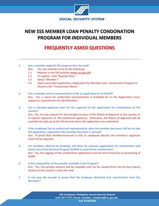  

     NEW SSS MEMBER LOAN PENALTY CONDONATION 
         PROGRAM FOR INDIVIDUAL MEMBERS 
                     FREQUENTLY ASKED QUESTIONS 

                                                                                                                 
1.    Can a member apply for the program thru the web? 
      Ans:  Yes, the member must do the following: 
      1.1           Register in the SSS website (www.sss.gov.ph) 
      1.2           To register, click “Register Now.” 
      1.3           Select “Member.” 
      1.4         Upon successful registration, Application for Member Loan  Condonation Program is  
                     found in the “Transactions Menu.” 
       
2.    Can a member send a representative to file an application in his behalf? 
      Ans:    Yes,  a  space  for  authorized  representative  is  provided  for  in  the  Application  Form, 
      subject to requirements for identification. 
       
3.    Can  a  member‐applicant  wait  for  the  approval  of  the  application  for  condonation  at  the 
      counter? 
      Ans:  Yes, he may request for the outright issuance of the Notice of Approval at the counter as 
      it requires signature of  the authorized signatory.  Otherwise, the Notice of Approval will be 
      available for pick‐up at the SSS branch where the application was submitted. 
       
4.    If the employee has an authorized representative, does the member‐borrower still has to sign 
      the application, especially if the member‐borrower is abroad? 
      Ans:    If  proof  that  member‐borrower  is  sick  or  employed  abroad,  the  member’s  signature 
      need not be required. 
       
5.    For  members  affected  by  Sendong,  will  there  be  separate  applications  for  Condonation  and 
      Salary Loan Early Renewal Program (SLERP) to avail of the condonation? 
      Ans:  Yes, the tagging of the condonation application must be done first prior to processing of 
      SLERP. 
        
6.    Is the computation of the penalty available in the Program? 
      Ans:    Yes,  the  penalty  amount  will  be  available  and  can  be  viewed  from  the  On‐line  Inquiry 
      System at the counter or thru the web. 
       
7.    Is  one  pay  slip  enough  to  prove  that  the  Employer  deducted  loan  amortization  from  the 
      borrower? 
       
 