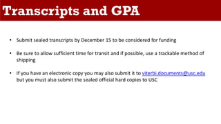 Transcripts and GPA
• Submit sealed transcripts by December 15 to be considered for funding
• Be sure to allow sufficient time for transit and if possible, use a trackable method of
shipping
• If you have an electronic copy you may also submit it to viterbi.documents@usc.edu
but you must also submit the sealed official hard copies to USC
 