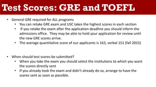 Test Scores: GRE and TOEFL
• General GRE required for ALL programs
• You can retake GRE exam and USC takes the highest scores in each section
• If you retake the exam after the application deadline you should inform the
admissions office. They may be able to hold your application for review until
the new GRE scores arrive.
• The average quantitative score of our applicants is 163, verbal 151 (fall 2015)
• When should test scores be submitted?
• When you take the exam you should select the institutions to which you want
the scores directly sent
• If you already took the exam and didn’t already do so, arrange to have the
scores sent as soon as possible.
 