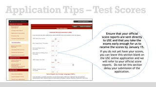 ApplicationTips –Test Scores
Ensure that your official
score reports are sent directly
to USC and that you take the
exams early enough for us to
receive the scores by January 15.
If you do not yet have your scores,
you can leave this section blank on
the USC online application and we
will refer to your official score
reports. Do not let this section
delay your submission of the
application.
 