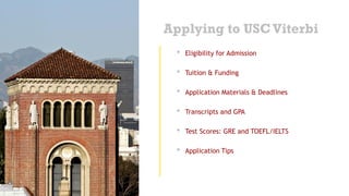 Applying to USCViterbi
• Eligibility for Admission
• Tuition & Funding
• Application Materials & Deadlines
• Transcripts and GPA
• Test Scores: GRE and TOEFL/IELTS
• Application Tips
 