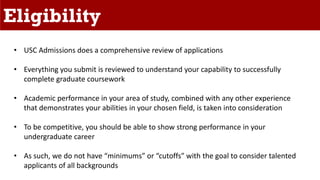 Eligibility
• USC Admissions does a comprehensive review of applications
• Everything you submit is reviewed to understand your capability to successfully
complete graduate coursework
• Academic performance in your area of study, combined with any other experience
that demonstrates your abilities in your chosen field, is taken into consideration
• To be competitive, you should be able to show strong performance in your
undergraduate career
• As such, we do not have “minimums” or “cutoffs” with the goal to consider talented
applicants of all backgrounds
 