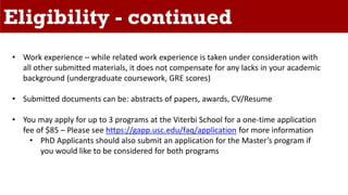 Eligibility - continued
• Work experience – while related work experience is taken under consideration with
all other submitted materials, it does not compensate for any lacks in your academic
background (undergraduate coursework, GRE scores)
• Submitted documents can be: abstracts of papers, awards, CV/Resume
• You may apply for up to 3 programs at the Viterbi School for a one-time application
fee of $85 – Please see https://gapp.usc.edu/faq/application for more information
• PhD Applicants should also submit an application for the Master’s program if
you would like to be considered for both programs
 