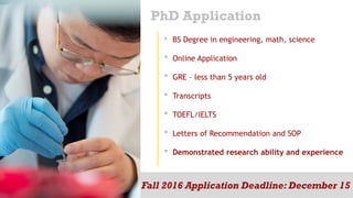 PhD Application
• BS Degree in engineering, math, science
• Online Application
• GRE – less than 5 years old
• Transcripts
• TOEFL/IELTS
• Letters of Recommendation and SOP
• Demonstrated research ability and experience
Fall 2016 Application Deadline: December 15
 