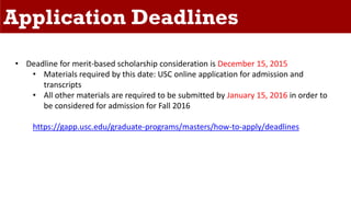 Application Deadlines
• Deadline for merit-based scholarship consideration is December 15, 2015
• Materials required by this date: USC online application for admission and
transcripts
• All other materials are required to be submitted by January 15, 2016 in order to
be considered for admission for Fall 2016
https://gapp.usc.edu/graduate-programs/masters/how-to-apply/deadlines
 