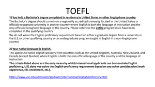 TOEFL1) You hold a Bachelor’s degree completed in residency in United States or other Anglophone country.
The Bachelor’s degree should come from a regionally accredited university located in the United States or
officially recognized university in another country where English is both the language of instruction and the
only officially recognized language of the country. Please note that the entire program must have been
completed in the qualifying country.
We do not waive the English-proficiency requirement based on either a graduate degree from a university in
the U.S. or other qualifying country or an undergraduate program taught in English in a non-Anglophone
country.
2) Your native language is English.
This applies to native English speakers from countries such as the United Kingdom, Australia, New Zealand, and
Canada (except Quebec) where English is both the only official language of the country and the language of
instruction.
The criteria listed above are the only means by which international applicants can demonstrate English
proficiency. USC does not waive the English-proficiency requirement based on any other consideration (work
experience, ESL enrollment, etc.).
https://www.usc.edu/admission/graduate/international/englishproficiency.html
 