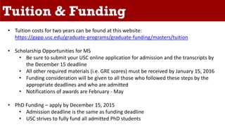 Tuition & Funding
• Tuition costs for two years can be found at this website:
https://gapp.usc.edu/graduate-programs/graduate-funding/masters/tuition
• Scholarship Opportunities for MS
• Be sure to submit your USC online application for admission and the transcripts by
the December 15 deadline
• All other required materials (i.e. GRE scores) must be received by January 15, 2016
• Funding consideration will be given to all those who followed these steps by the
appropriate deadlines and who are admitted
• Notifications of awards are February - May
• PhD Funding – apply by December 15, 2015
• Admission deadline is the same as funding deadline
• USC strives to fully fund all admitted PhD students
 