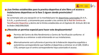 ¿Los límites establecidos para la practica deportiva al aire libre y el acceso a
instalaciones deportivas en la fase 2 siguen siendo provinciales?
Así es.
Se contempla solo una excepción en la movilidad para los deportistas autorizados (D.A.R.,
D.A.N., o profesional) y únicamente para acceder a los centros de la Red de Centros de
Tecnificación Deportiva y dentro de lo límites establecidos en el Capitulo XII. Artículo 38.3 de
la Orden SND/399/2020.
¿Necesito un permiso especial para hacer este desplazamiento?
Permiso del Centro de Alto Rendimiento o Centro de Tecnificación conforme el
deportista va a entrenar o está entrenando en sus instalaciones.
Alternativamente será suficiente el permiso de la federación deportiva española o
autonómica correspondiente que habilite al deportista a entrenar en el CAR, CEAR o
CTD, siempre que el centro correspondiente haya autorizado el acceso.
 