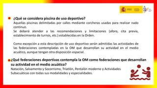 ¿Qué federaciones deportivas contempla la OM como federaciones que desarrollan
su actividad en el medio acuático?
Natación, Salvamento y Socorrismo, Triatlón, Pentalón moderno y Actividades
Subacuáticas con todas sus modalidades y especialidades.
¿Qué se considera piscina de uso deportivo?
Aquellas piscinas delimitadas por calles mediante corcheras usadas para realizar nado
continuo.
Se deberá atender a las recomendaciones y limitaciones (aforo, cita previa,
establecimiento de turnos, etc.) establecidas en la Orden.
Como excepción a esta descripción de uso deportivo serán admitidas las actividades de
las federaciones contempladas en la OM que desarrollan su actividad en el medio
acuático, aunque tengan otra disposición espacial.
 