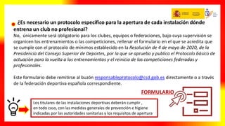 ¿Es necesario un protocolo especifico para la apertura de cada instalación dónde
entrena un club no profesional?
No, únicamente será obligatorio para los clubes, equipos o federaciones, bajo cuya supervisión se
organicen los entrenamientos o las competiciones, rellenar el formulario en el que se acredita que
se cumple con el protocolo de mínimos establecido en la Resolución de 4 de mayo de 2020, de la
Presidencia del Consejo Superior de Deportes, por la que se aprueba y publica el Protocolo básico de
actuación para la vuelta a los entrenamientos y el reinicio de las competiciones federadas y
profesionales.
Este formulario debe remitirse al buzón responsableprotocolo@csd.gob.es directamente o a través
de la federación deportiva española correspondiente.
Los titulares de las instalaciones deportivas deberán cumplir ,
en todo caso, con las medidas generales de prevención e higiene
indicadas por las autoridades sanitarias y los requisitos de apertura
 