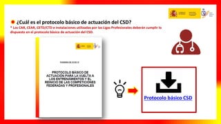 ¿Cuál es el protocolo básico de actuación del CSD?
* Los CAR, CEAR, CETD/CTD e instalaciones utilizadas por las Ligas Profesionales deberán cumplir lo
dispuesto en el protocolo básico de actuación del CSD.
Protocolo básico CSD
 