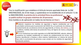 Tras la modificación que establece el Artículo tercero apartado Siete de la OM
SND/440/2020, de 23 de mayo, y sujetándose en lo establecido en el artículo 7.2 de
la SND/399/2020, la práctica de la actividad física no profesional
se podrá realizar en grupos máximos de 10 personas.
Esta medida es de aplicación en todos los territorios en Fase I.
Deberán respetarse las medidas de seguridad e higiene establecidas por las
autoridades sanitarias para la prevención del COVID-19, y, en particular, las relativas al
mantenimiento de una distancia mínima de seguridad de, al menos, dos metros, o, en
su defecto, medidas alternativas de protección física, de higiene de manos y etiqueta
respiratoria
En las instalaciones que están reguladas en la OM SND/399/2020, además, deberán
respetarse las medidas establecidas en materia de establecimiento de turnos, cita
previa, desinfección y limpieza y aforo máximo, habilitándose un sistema de acceso
que evite la acumulación de personas y que cumpla con las medidas de seguridad y
protección sanitaria.
 