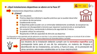¿Qué instalaciones deportivas se abren en la Fase 2?
Instalaciones deportivas cubiertas
¿Cómo?
• Con cita previa
• Práctica deportiva individual o aquellas prácticas que se puedan desarrollar
un máximo de dos personas
• Estableciendo turnos
• El deportista podrá acceder con un entrenador debidamente acreditado. Se exceptúan las
personas con discapacidad o menores que requieran la presencia de un acompañante
• Sin contacto físico, manteniendo la distancia de seguridad de 2 metros.
• Se podrán utilizar los vestuarios,
• Respetando el 30% de capacidad de aforo de uso deportivo
*Lo dispuesto en este apartado será de aplicación en esta fase 2 a los centros deportivos regulados en el artículo 42 de la Orden
SND 399/2020, de 9 de mayo. (Instalaciones y centros deportivos de titularidad pública o privada)
Los titulares de la instalación deberán cumplir con la normativa específica que
corresponda tanto para el uso de los vestuarios, en materia de limpieza y
desinfección de las instalaciones, así como, si fuera el caso, en la prestación de
otros servicios adicionales establecidos en la Orden SND/414/2020.
 