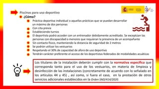 Piscinas para uso deportivo
¿Cómo?
• Práctica deportiva individual o aquellas prácticas que se puedan desarrollar
un máximo de dos personas
• Con cita previa
• Estableciendo turnos
• El deportista podrá acceder con un entrenador debidamente acreditado. Se exceptúan las
personas con discapacidad o menores que requieran la presencia de un acompañante
• Sin contacto físico, manteniendo la distancia de seguridad de 2 metros
• Se podrán utilizar los vestuarios
• Respetando el 30% de capacidad de aforo de uso deportivo
• Tendrán carácter preferente el acceso de los deportistas federados de modalidades acuáticas
Los titulares de la instalación deberán cumplir con la normativa específica que
corresponda tanto para el uso de los vestuarios, en materia de limpieza y
desinfección de las instalaciones (concretamente de acuerdo con lo señalado en
los artículos 44 y 45) , así como, si fuera el caso, en la prestación de otros
servicios adicionales establecidos en la Orden SND/414/2020.
 