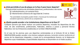 ¿Quién puede acceder a las instalaciones deportivas en la fase 2?
Cualquier persona que desee realizar una práctica deportiva, incluidos los deportistas de alto
nivel, de alto rendimiento, profesionales, federados, árbitros o jueces y personal técnico
federativo. Con las limitaciones establecidas en la Orden SND/414/2020.
En el caso de las piscinas para uso deportivo contempladas en el Artículo 43 de la Orden
SND/414/2020 pueden acceder a las mismas cualquier persona, teniendo carácter preferente el
acceso de los deportistas integrados, a través de la correspondiente licencia, en la federación
deportiva cuyas modalidades y especialidades deportivas se desarrollen en el medio acuático.
¿Está permitido el uso de playas en la fase 2 para hacer deporte?
Está permitida la práctica de actividades deportivas, profesionales o de recreo.
 Individualmente y sin contacto físico
 Manteniendo la distancia de seguridad de 2 metros
*las autoridades municipales pueden limitar el acceso por los motivos que
consideren oportunos y dentro de sus competencias.
 