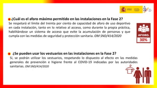 ¿Cuál es el aforo máximo permitido en las instalaciones en la Fase 2?
Se respetará el límite del treinta por ciento de capacidad de aforo de uso deportivo
en cada instalación, tanto en lo relativo al acceso, como durante la propia práctica,
habilitándose un sistema de acceso que evite la acumulación de personas y que
cumpla con las medidas de seguridad y protección sanitaria. OM SND/414/2020
¿Se pueden usar los vestuarios en las instalaciones en la Fase 2?
Sí, se podrán utilizar los vestuarios, respetando lo dispuesto al efecto en las medidas
generales de prevención e higiene frente al COVID-19 indicadas por las autoridades
sanitarias. OM SND/414/2020
30%
 