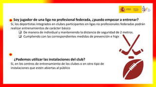 Soy jugador de una liga no profesional federada, ¿puedo empezar a entrenar?
Sí, los deportistas integrados en clubes participantes en ligas no profesionales federadas podrán
realizar entrenamientos de carácter básico
 De manera de individual y manteniendo la distancia de seguridad de 2 metros.
 Cumpliendo con las correspondientes medidas de prevención e higiene
¿Podemos utilizar las instalaciones del club?
Sí, en los centros de entrenamiento de los clubes o en otro tipo de
instalaciones que estén abiertas al público
 