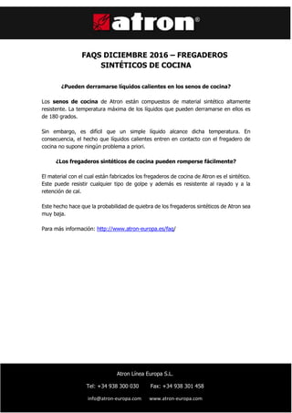 ç
FAQS DICIEMBRE 2016 – FREGADEROS
SINTÉTICOS DE COCINA
¿Pueden derramarse líquidos calientes en los senos de cocina?
Los senos de cocina de Atron están compuestos de material sintético altamente
resistente. La temperatura máxima de los líquidos que pueden derramarse en ellos es
de 180 grados.
Sin embargo, es difícil que un simple líquido alcance dicha temperatura. En
consecuencia, el hecho que líquidos calientes entren en contacto con el fregadero de
cocina no supone ningún problema a priori.
¿Los fregaderos sintéticos de cocina pueden romperse fácilmente?
El material con el cual están fabricados los fregaderos de cocina de Atron es el sintético.
Este puede resistir cualquier tipo de golpe y además es resistente al rayado y a la
retención de cal.
Este hecho hace que la probabilidad de quiebra de los fregaderos sintéticos de Atron sea
muy baja.
Para más información: http://www.atron-europa.es/faq/
Atron Línea Europa S.L.
Tel: +34 938 300 030 Fax: +34 938 301 458
info@atron-europa.com www.atron-europa.com
 