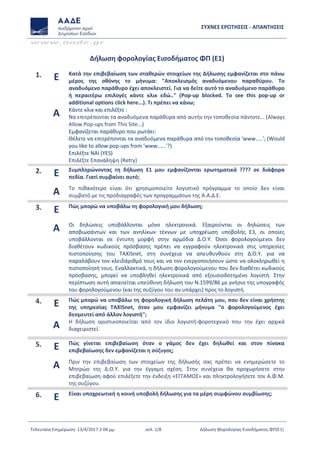 ΣΥΧΝΕΣ ΕΡΩΤΗΣΕΙΣ - ΑΠΑΝΤΗΣΕΙΣ
www.aade.gr
Τελευταία Ενημέρωση: 13/4/2017 2:08 μμ σελ. 1/8 Δήλωση Φορολογίας Εισοδήματος ΦΠ(Ε1)
Δήλωση φορολογίας Εισοδήματος ΦΠ (Ε1)
1. Ε Κατά την επιβεβαίωση των σταθερών στοιχείων της Δήλωσης εμφανίζεται στο πάνω
μέρος της οθόνης το μήνυμα: "Αποκλεισμός αναδυόμενου παραθύρου. Το
αναδυόμενο παράθυρο έχει αποκλειστεί. Για να δείτε αυτό το αναδυόμενο παράθυρο
ή περαιτέρω επιλογές κάντε κλικ εδώ.." (Pop-up blocked. To see this pop-up or
additional options click here...). Τι πρέπει να κάνω;
Α Κάντε κλικ και επιλέξτε :
Να επιτρέπονται τα αναδυόμενα παράθυρα από αυτήν την τοποθεσία πάντοτε... (Always
Allow Pop-ups from This Site...)
Εμφανίζεται παράθυρο που ρωτάει:
Θέλετε να επιτρέπονται τα αναδυόμενα παράθυρα από την τοποθεσία 'www…..'; (Would
you like to allow pop-ups from 'www…...'?)
Επιλέξτε ΝΑΙ (YES)
Επιλέξτε Επανάληψη (Retry)
2. Ε Συμπληρώνοντας τη δήλωση Ε1 μου εμφανίζονται ερωτηματικά ???? σε διάφορα
πεδία. Γιατί συμβαίνει αυτό;
Α Το πιθανότερο είναι ότι χρησιμοποιείτε λογιστικό πρόγραμμα το οποίο δεν είναι
συμβατό με τις προδιαγραφές των προγραμμάτων της Α.Α.Δ.Ε.
3. Ε Πώς μπορώ να υποβάλω τη φορολογική μου δήλωση;
Α Οι δηλώσεις υποβάλλονται μόνο ηλεκτρονικά. Εξαιρούνται οι δηλώσεις των
αποβιωσάντων και των ανηλίκων τέκνων με υποχρέωση υποβολής Ε3, οι οποίες
υποβάλλονται σε έντυπη μορφή στην αρμόδια Δ.Ο.Υ. Όσοι φορολογούμενοι δεν
διαθέτουν κωδικούς πρόσβασης πρέπει να εγγραφούν ηλεκτρονικά στις υπηρεσίες
πιστοποίησης του TAXISnet, στη συνέχεια να απευθυνθούν στη Δ.Ο.Υ. για να
παραλάβουν τον κλειδάριθμό τους και να τον ενεργοποιήσουν ώστε να ολοκληρωθεί η
πιστοποίησή τους. Εναλλακτικά, η δήλωση φορολογούμενου που δεν διαθέτει κωδικούς
πρόσβασης, μπορεί να υποβληθεί ηλεκτρονικά από εξουσιοδοτημένο λογιστή. Στην
περίπτωση αυτή απαιτείται υπεύθυνη δήλωση του Ν.1599/86 με γνήσιο της υπογραφής
του φορολογούμενου (και της συζύγου του αν υπάρχει) προς το λογιστή.
4. Ε Πώς μπορώ να υποβάλω τη φορολογική δήλωση πελάτη μου, που δεν είναι χρήστης
της υπηρεσίας TAXISnet, όταν μου εμφανίζει μήνυμα ''ο φορολογούμενος έχει
δεσμευτεί από άλλον λογιστή'';
Α Η δήλωση οριστικοποιείται από τον ίδιο λογιστή-φοροτεχνικό που την έχει αρχικά
διαχειριστεί.
5. Ε Πώς γίνεται επιβεβαίωση όταν ο γάμος δεν έχει δηλωθεί και στον πίνακα
επιβεβαίωσης δεν εμφανίζεται η σύζυγος;
Α Πριν την επιβεβαίωση των στοιχείων της δήλωσής σας πρέπει να ενημερώσετε το
Μητρώο της Δ.Ο.Υ. για την έγγαμη σχέση. Στην συνέχεια θα προχωρήσετε στην
επιβεβαίωση αφού επιλέξετε την ένδειξη «ΕΓΓΑΜΟΣ» και πληκτρολογήσετε τον Α.Φ.Μ.
της συζύγου.
6. Ε Είναι υποχρεωτική η κοινή υποβολή δήλωσης για τα μέρη συμφώνου συμβίωσης;
 