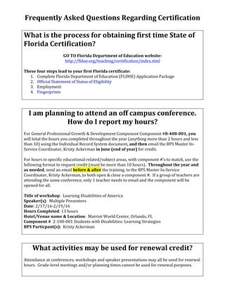 Frequently	Asked	Questions	Regarding	Certification	
	
What	is	the	process	for	obtaining	first	time	State	of	
Florida	Certification?	
	
GO	TO	Florida	Department	of	Education	website:	
http://fldoe.org/teaching/certification/index.stml	
	
These	four	steps	lead	to	your	first	Florida	certificate:	
1. Complete	Florida	Department	of	Education	(FLDOE)	Application	Package	
2. Official	Statement	of	Status	of	Eligibility	
3. Employment	
4. Fingerprints	
	
	
I	am	planning	to	attend	an	off	campus	conference.		
How	do	I	report	my	hours?	
	
For	General	Professional	Growth	&	Development	Component	Component	#8-408-001,	you	
will	total	the	hours	you	completed	throughout	the	year	(anything	more	than	2	hours	and	less	
than	10)	using	the	Individual	Record	System	document,	and	then	email	the	BPS	Master	In-
Service	Coordinator,	Kristy	Ackerman	in	June	(end	of	year)	for	credit.	
	
For	hours	in	specific	educational	related/subject	areas,	with	component	#’s	to	match,	use	the	
following	format	to	request	credit	(must	be	more	than	10	hours).		Throughout	the	year	and	
as	needed,	send	an	email	before	&	after	the	training,	to	the	BPS	Master	In-Service	
Coordinator,	Kristy	Ackerman,	to	both	open	&	close	a	component	#.		If	a	group	of	teachers	are	
attending	the	same	conference,	only	1	teacher	needs	to	email	and	the	component	will	be	
opened	for	all.			
	
Title	of	workshop:		Learning	Disabilities	of	America																
Speaker(s):		Multiple	Presenters	
Date:	2/17/16-2/19/16																																																																						
Hours	Completed:	13	hours		
Hotel/Venue	name	&	Location:		Marriot	World	Center,	Orlando,	FL		
Component	#		2-100-001	Students	with	Disabilities:	Learning	Strategies	
BPS	Particpant(s):		Kristy	Ackerman	
	
	
What	activities	may	be	used	for	renewal	credit?	
	
Attendance	at	conferences,	workshops	and	speaker	presentations	may	all	be	used	for	renewal	
hours.		Grade-level	meetings	and/or	planning	times	cannot	be	used	for	renewal	purposes.			
	
 