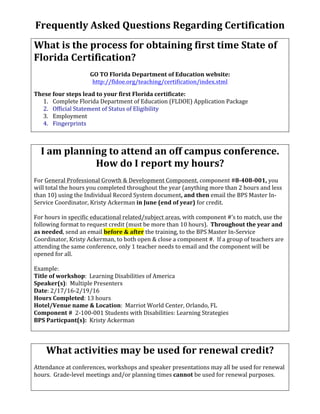 Frequently	Asked	Questions	Regarding	Certification	
	
What	is	the	process	for	obtaining	first	time	State	of	
Florida	Certification?	
	
GO	TO	Florida	Department	of	Education	website:	
http://fldoe.org/teaching/certification/index.stml	
	
These	four	steps	lead	to	your	first	Florida	certificate:	
1. Complete	Florida	Department	of	Education	(FLDOE)	Application	Package	
2. Official	Statement	of	Status	of	Eligibility	
3. Employment	
4. Fingerprints	
	
	
I	am	planning	to	attend	an	off	campus	conference.		
How	do	I	report	my	hours?	
	
For	General	Professional	Growth	&	Development	Component,	component	#8-408-001,	you	
will	total	the	hours	you	completed	throughout	the	year	(anything	more	than	2	hours	and	less	
than	10)	using	the	Individual	Record	System	document,	and	then	email	the	BPS	Master	In-
Service	Coordinator,	Kristy	Ackerman	in	June	(end	of	year)	for	credit.	
	
For	hours	in	specific	educational	related/subject	areas,	with	component	#’s	to	match,	use	the	
following	format	to	request	credit	(must	be	more	than	10	hours).		Throughout	the	year	and	
as	needed,	send	an	email	before	&	after	the	training,	to	the	BPS	Master	In-Service	
Coordinator,	Kristy	Ackerman,	to	both	open	&	close	a	component	#.		If	a	group	of	teachers	are	
attending	the	same	conference,	only	1	teacher	needs	to	email	and	the	component	will	be	
opened	for	all.			
	
Example:	
Title	of	workshop:		Learning	Disabilities	of	America																
Speaker(s):		Multiple	Presenters	
Date:	2/17/16-2/19/16																																																																						
Hours	Completed:	13	hours		
Hotel/Venue	name	&	Location:		Marriot	World	Center,	Orlando,	FL		
Component	#		2-100-001	Students	with	Disabilities:	Learning	Strategies	
BPS	Particpant(s):		Kristy	Ackerman	
	
	
What	activities	may	be	used	for	renewal	credit?	
	
Attendance	at	conferences,	workshops	and	speaker	presentations	may	all	be	used	for	renewal	
hours.		Grade-level	meetings	and/or	planning	times	cannot	be	used	for	renewal	purposes.			
	
 