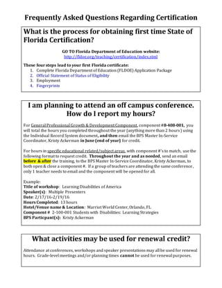 Frequently Asked Questions Regarding Certification
What is the process for obtaining first time State of
Florida Certification?
GO TO Florida Department of Education website:
http://fldoe.org/teaching/certification/index.stml
These four steps lead to your first Florida certificate:
1. Complete Florida Department of Education (FLDOE) Application Package
2. Official Statement of Status of Eligibility
3. Employment
4. Fingerprints
I am planning to attend an off campus conference.
How do I report my hours?
For General Professional Growth & Development Component, component #8-408-001, you
will total the hours you completed throughout the year (anything more than 2 hours) using
the Individual Record System document, and then email the BPS Master In-Service
Coordinator, Kristy Ackerman in June (end of year) for credit.
For hours in specific educational related/subject areas, with component #’s to match, use the
following format to request credit. Throughout the year and as needed, send an email
before & after the training, to the BPS Master In-Service Coordinator, Kristy Ackerman, to
both open & close a component #. If a group of teachers are attending the same conference,
only 1 teacher needs to email and the component will be opened for all.
Example:
Title of workshop: Learning Disabilities of America
Speaker(s): Multiple Presenters
Date: 2/17/16-2/19/16
Hours Completed: 13 hours
Hotel/Venue name & Location: Marriot World Center, Orlando, FL
Component # 2-100-001 Students with Disabilities: Learning Strategies
BPS Particpant(s): Kristy Ackerman
What activities may be used for renewal credit?
Attendance at conferences, workshops and speaker presentations may all be used for renewal
hours. Grade-level meetings and/or planning times cannot be used for renewal purposes.
 