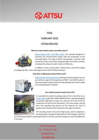 FAQS
FEBRUARY 2019
STEAM BOILERS
What are steam boilers with a low NOx system?
Steam boilers with a low NOx system are specially designed to
minimise the environmental impact with the production of dry
saturated steam. This type of boiler incorporates a stainless steel
economiser with a cross flow integrated within the boiler and that,
consequently, allows to reach maximum efficiency.
In addition, it has a 3-way valve, 2 feed pumps, automatic purging
of sludge and salts, and a natural gas burner with low NOx emissions.
How does a high-power steam boiler work?
A high-performance steam boiler belongs to the pyrotubular variant
and works at a gas inlet temperature of 950 °C and 160°C outlet. It
also incorporates a gas economiser that preheats part of the intake
air of the gasification chamber.
Can a boiler produce steam from cork?
It is possible for a boiler to produce steam from cork. Attsu has a
steam boiler model (the CSPM-1000/12) that is specially designed
to provide 1,000 kg/h of steam at a pressure of 12 bar from the
combustion of cork and its derivatives. The same wastes coming
from the manufacturing process of this material are used to
produce the necessary heat required in this type of industry.
The resulting steam is dry and of high purity, and its objective is
the preparation, drying and sterilisation of cork stoppers. With the
use of this type of boiler, carbon generation is minimal, and fuel savings can reach 215,000 litres
in one year.
ATTSU Internacional
Tel: +34 972 171 738
attsu@attsu.com
www.attsu.com
 
