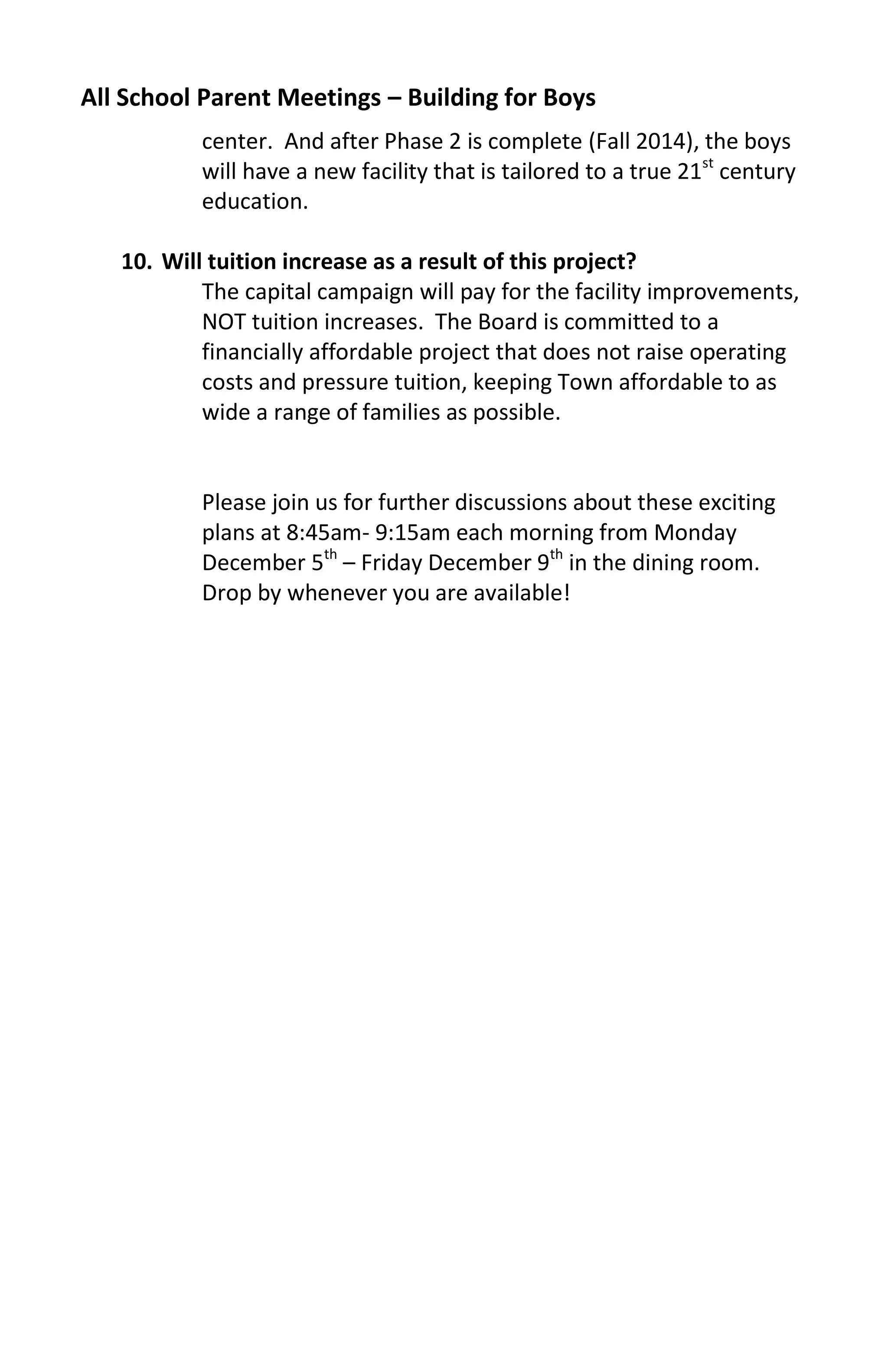 All School Parent Meetings – Building for Boys
           center. And after Phase 2 is complete (Fall 2014), the boys
           will have a new facility that is tailored to a true 21st century
           education.

   10. Will tuition increase as a result of this project?
           The capital campaign will pay for the facility improvements,
           NOT tuition increases. The Board is committed to a
           financially affordable project that does not raise operating
           costs and pressure tuition, keeping Town affordable to as
           wide a range of families as possible.


           Please join us for further discussions about these exciting
           plans at 8:45am- 9:15am each morning from Monday
           December 5th – Friday December 9th in the dining room.
           Drop by whenever you are available!
 