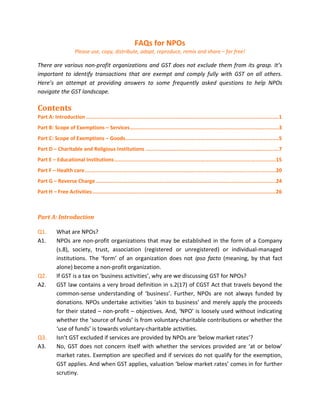 FAQs for NPOs
Please use, copy, distribute, adapt, reproduce, remix and share – for free!
There are various non-profit organizations and GST does not exclude them from its grasp. It’s
important to identify transactions that are exempt and comply fully with GST on all others.
Here’s an attempt at providing answers to some frequently asked questions to help NPOs
navigate the GST landscape.
Contents
Part A: Introduction ...........................................................................................................................1
Part B: Scope of Exemptions – Services...............................................................................................3
Part C: Scope of Exemptions – Goods..................................................................................................5
Part D – Charitable and Religious Institutions .....................................................................................7
Part E – Educational Institutions.......................................................................................................15
Part F – Health care..........................................................................................................................20
Part G – Reverse Charge...................................................................................................................24
Part H – Free Activities.....................................................................................................................26
Part A: Introduction
Q1. What are NPOs?
A1. NPOs are non-profit organizations that may be established in the form of a Company
(s.8), society, trust, association (registered or unregistered) or individual-managed
institutions. The ‘form’ of an organization does not ipso facto (meaning, by that fact
alone) become a non-profit organization.
Q2. If GST is a tax on ‘business activities’, why are we discussing GST for NPOs?
A2. GST law contains a very broad definition in s.2(17) of CGST Act that travels beyond the
common-sense understanding of ‘business’. Further, NPOs are not always funded by
donations. NPOs undertake activities ‘akin to business’ and merely apply the proceeds
for their stated – non-profit – objectives. And, ‘NPO’ is loosely used without indicating
whether the ‘source of funds’ is from voluntary-charitable contributions or whether the
‘use of funds’ is towards voluntary-charitable activities.
Q3. Isn’t GST excluded if services are provided by NPOs are ‘below market rates’?
A3. No, GST does not concern itself with whether the services provided are ‘at or below’
market rates. Exemption are specified and if services do not qualify for the exemption,
GST applies. And when GST applies, valuation ‘below market rates’ comes in for further
scrutiny.
 
