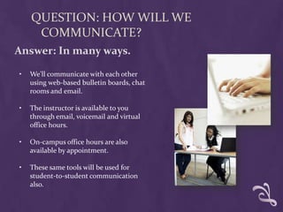 QUESTION: HOW WILL WE
     COMMUNICATE?
Answer: In many ways.

•   We'll communicate with each other
    using web-based bulletin boards, chat
    rooms and email.

•   The instructor is available to you
    through email, voicemail and virtual
    office hours.

•   On-campus office hours are also
    available by appointment.

•   These same tools will be used for
    student-to-student communication
    also.
 